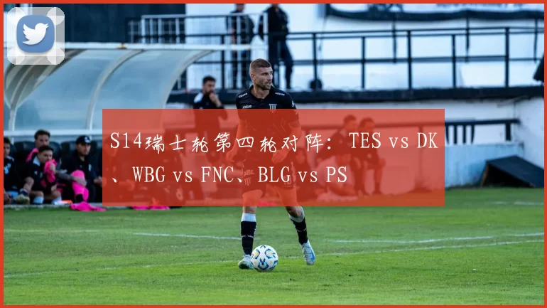 S14瑞士轮第四轮对阵：TES vs DK、WBG vs FNC、BLG vs PS
