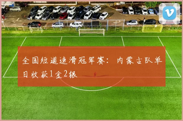 全国短道速滑冠军赛：内蒙古队单日收获1金2银