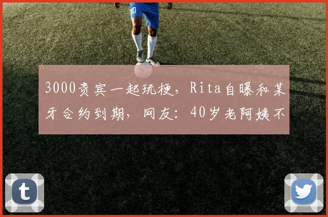 3000贵宾一起玩梗，Rita自曝和某牙合约到期，网友：40岁老阿姨不好看