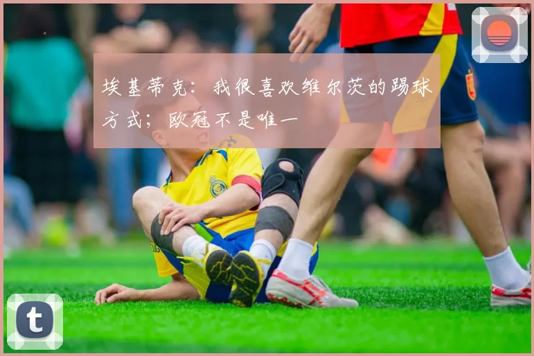 埃基蒂克：我很喜欢维尔茨的踢球方式；欧冠不是唯一