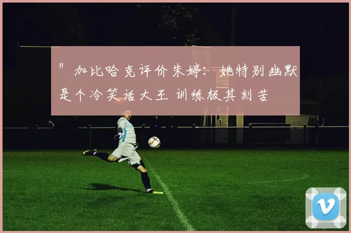 ＂加比哈克评价朱婷：她特别幽默是个冷笑话大王 训练极其刻苦