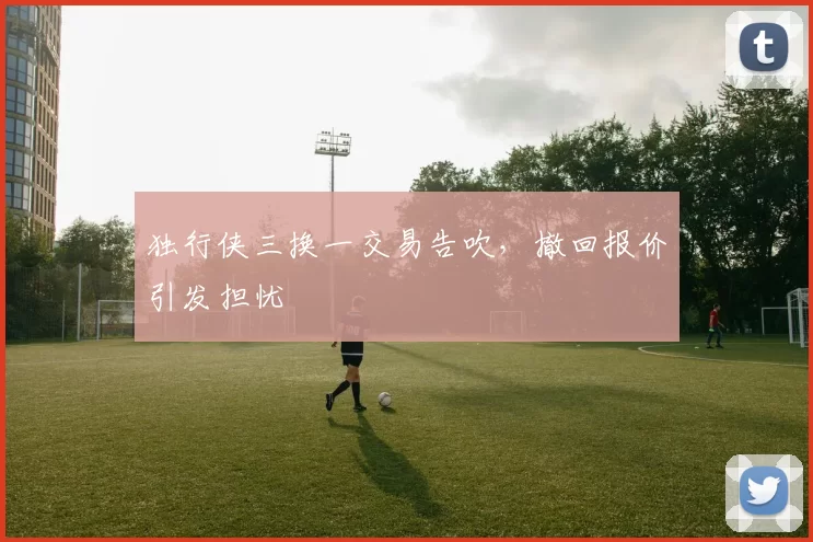 独行侠三换一交易告吹，撤回报价引发担忧