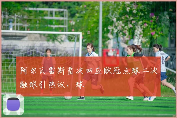 阿尔瓦雷斯首次回应欧冠点球二次触球引热议，球
