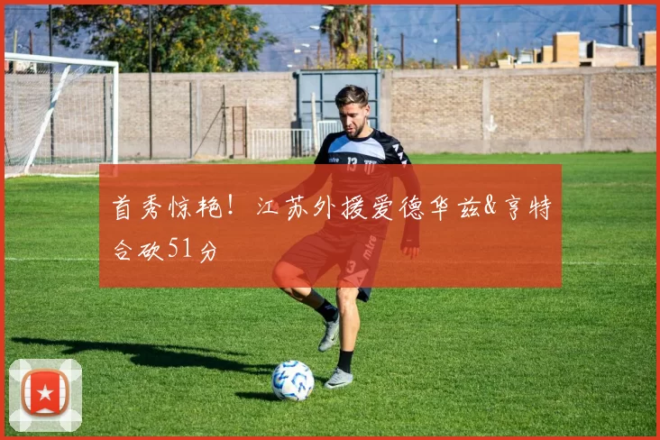 首秀惊艳！江苏外援爱德华兹&亨特合砍51分