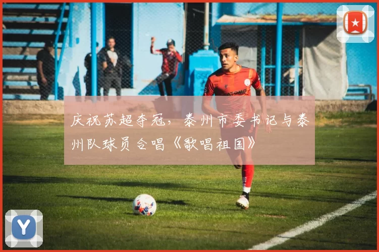 庆祝苏超夺冠，泰州市委书记与泰州队球员合唱《歌唱祖国》