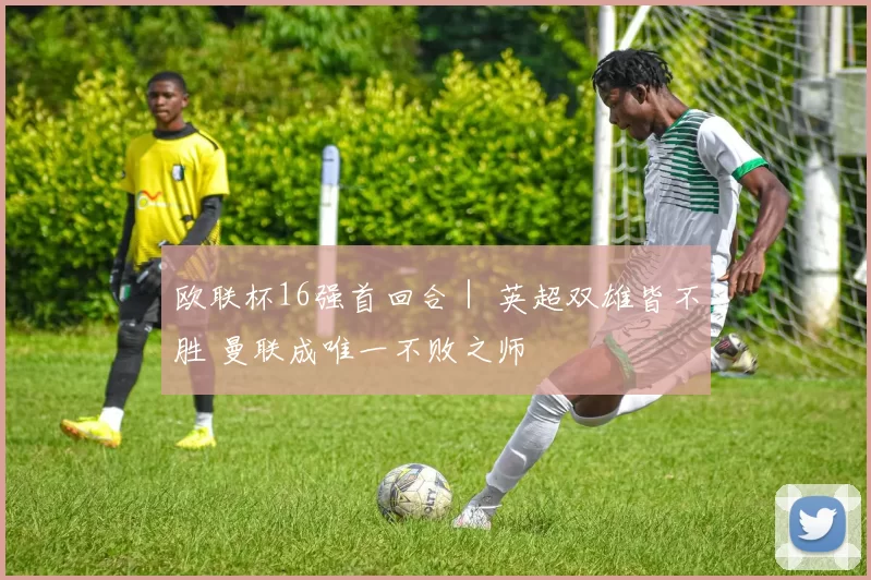 欧联杯16强首回合｜ 英超双雄皆不胜 曼联成唯一不败之师