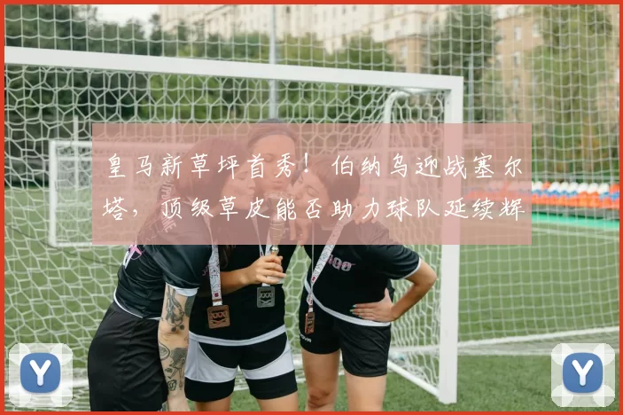 皇马新草坪首秀！伯纳乌迎战塞尔塔，顶级草皮能否助力球队延续辉煌？