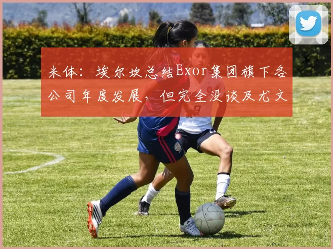 米体：埃尔坎总结Exor集团旗下各公司年度发展，但完全没谈及尤文