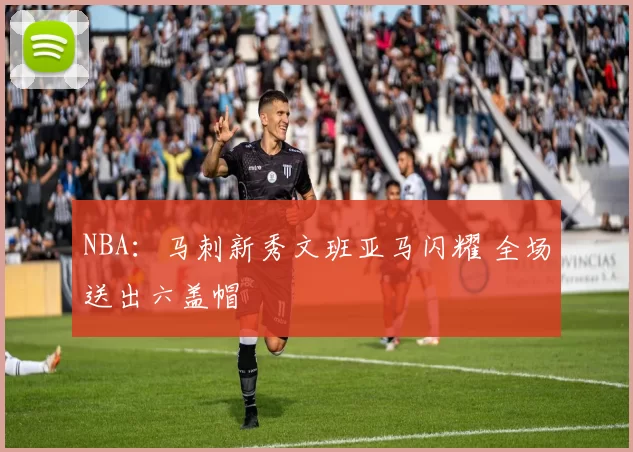 NBA：马刺新秀文班亚马闪耀 全场送出六盖帽