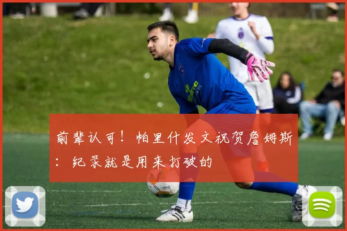 前辈认可！帕里什发文祝贺詹姆斯：纪录就是用来打破的